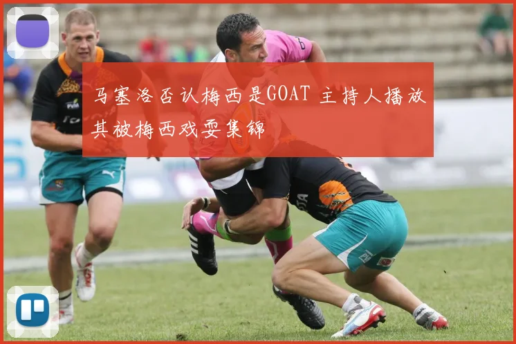 马塞洛否认梅西是GOAT 主持人播放其被梅西戏耍集锦