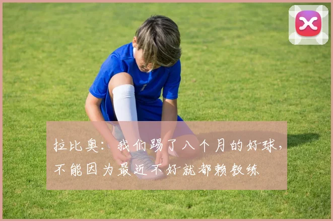 拉比奥：我们踢了八个月的好球，不能因为最近不好就都赖教练