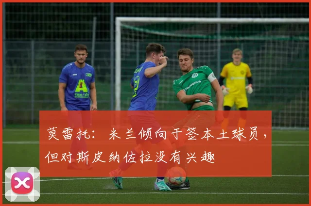 莫雷托：米兰倾向于签本土球员，但对斯皮纳佐拉没有兴趣