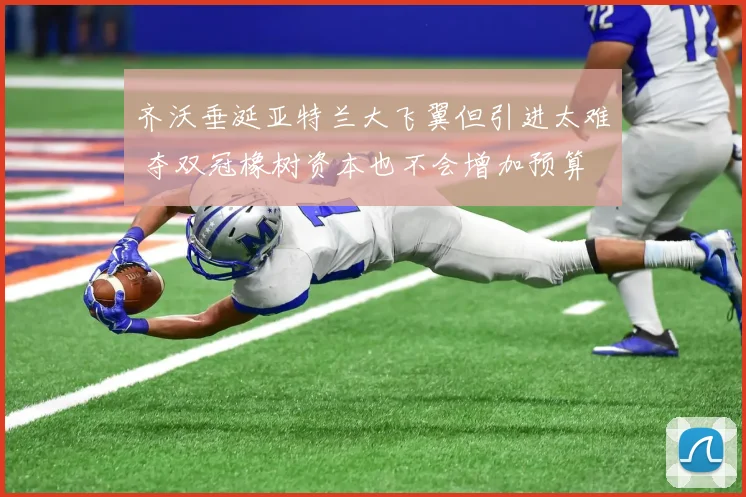 齐沃垂涎亚特兰大飞翼但引进太难 夺双冠橡树资本也不会增加预算