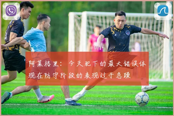 阿莱格里：今天犯下的最大错误体现在防守阶段的表现过于急躁